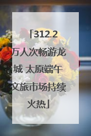 312.2万人次畅游龙城 太原端午文旅市场持续火热